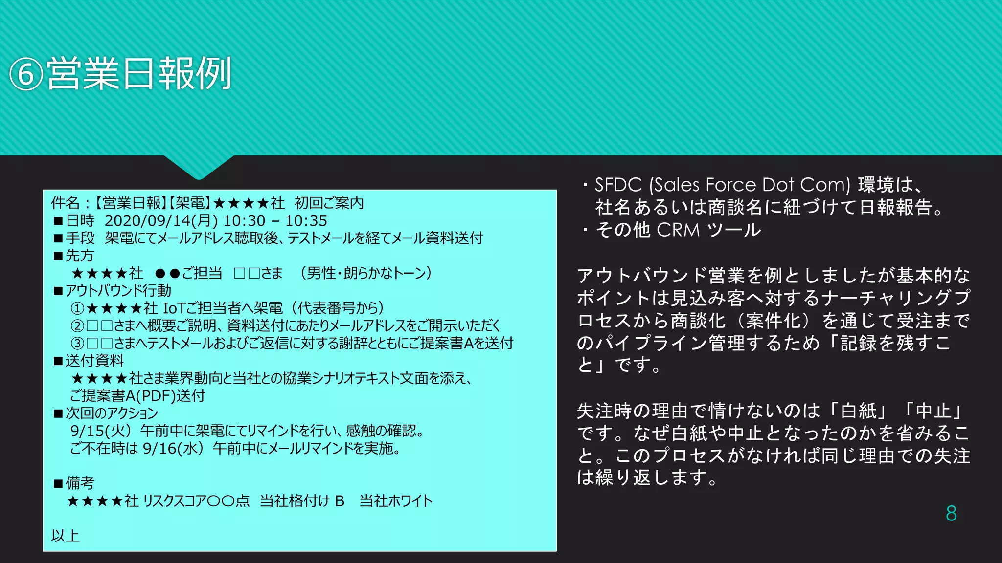 ⑥営業日報例
8
件名：【営業日報】【架電】★★★★社 初回ご案内
■日時 2020/09/14(月) 10:30 – 10:35
■手段 架電にてメールアドレス聴取後、テストメールを経てメール資料送付
■先方
★★★★社 ●●ご担当 □□さま （男性・朗らかなトーン）
■アウトバウンド行動
①★★★★社 IoTご担当者へ架電（代表番号から）
②□□さまへ概要ご説明、資料送付にあたりメールアドレスをご開示いただく
③□□さまへテストメールおよびご返信に対する謝辞とともにご提案書Aを送付
■送付資料
★★★★社さま業界動向と当社との協業シナリオテキスト文面を添え、
ご提案書A(PDF)送付
■次回のアクション
9/15(火）午前中に架電にてリマインドを行い、感触の確認。
ご不在時は 9/16(水）午前中にメールリマインドを実施。
■備考
★★★★社 リスクスコア〇〇点 当社格付け B 当社ホワイト
以上
・SFDC (Sales Force Dot Com) 環境は、
社名あるいは商談名に紐づけて日報報告。
・その他 CRM ツール
アウトバウンド営業を例としましたが基本的な
ポイントは見込み客へ対するナーチャリングプ
ロセスから商談化（案件化）を通じて受注まで
のパイプライン管理するため「記録を残すこ
と」です。
失注時の理由で情けないのは「白紙」「中止」
です。なぜ白紙や中止となったのかを省みるこ
と。このプロセスがなければ同じ理由での失注
は繰り返します。
 