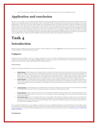 1. Ex turpi causa exist when the plaintiff cannot seek remedy as he is himself involved in illegal actions. Now, the law is applied to the facts.
Application and conclusion
Now, when the law is applied to the facts, Faisal provided the details of his accountant while applying for a rented flat from Schne ur. Schneur then applied to the accountant
(Patricia) to gain information regarding the financial position of Faisal. In such situation, Patricia was a professional and she is aware that Schneur is relying on her advice prior
granting tenancy to Faisal. Thus, it is her duty to provide adequate care when furnishing any advice. On the contrary, Patric ia did not comply with the standard of care that is
required from her and she confuses Faisal with another client and does not bother to check the file properly. She replies to Schneur that Faisal is an excellent client with high
income and capital and recommends him as a tenant. Rather, in reality, Faisal was continuously in overdraft and had been in serious debt with various banks on and off for
several years. Thus, she did not perform with adequate duty of care and thus causes loss to Schneur. Thus, Patricia is negligent in her acts and is liable to compensate
Schneur. However, Patricia while furnishing advice incorporated a clause, that is, ‘this firm will not accept any liability for inaccuracy contained in this reference or any loss
incurred as a consequence’. Theclause is applicable only when the same is brought within the knowledgeSchneur while furnishing advice. Thus, Schneur can sue Patricia under
the law of negligence; however, Patricia can exclude her liability if she can prove that the exclusion clause was within the knowledge of Schneur.
Task 4
Introduction
Following statement is analysed in the present Task, ‘Provided the claimant establishes that he owed a duty of care, damages will be awarded for every loss suffered as a
result of a negligent act’ The statement is critically evaluated.
Negligence
Normally, under the law of negligence, whenever, a defendant is imposed with a duty of care which is not fulfilled by him and which causes loss to the claimant, then, such
defendant is held to be liable under the law of negligence (Pearson 2016). Now, whether such claimant can sue the defendant for every loss that is suffered by him is the main
question to be determined which is analysed with the help of relevant cases and references.
Kinds of Damages
Normally, if a defendant is held negligent, then, the various forms of damages that can be attained are:
1. Special damages - Special damages means the damages which can be awarded to the claimant and which are calculated from the time when the defend ant has
indulged in a negligent act and extends to the time till the trial is proved by the court of law. These are the damages which may comp rise of medical bills of the
claimant (Lim Poh Choo v Camden and Islington Area Health Authority (1979), wages which are lost by the claimant because of the loss so suffered by him or the
damage which are caused to his property because of the negligent actions of the defendant (Croke v Wiseman (1982). In British Transport Commission
Gourley (1956) and Pickett British Rail Engineering Ltd (1980), the losses are considered as special damages which can be claimed by claimant. (BOL 2016)
2. General Damages – The damages which cannot be calculated in monetary terms are called general damages. These are non- calculative because there is no
receipt or invoice to support the same which is though available in special damages. Such damages include the suffering that is sustained by a claimant as a result
out of pain or the suffering after the action of negligence by the defendant. In Wise v Kaye (1962) damages were awarded or pain and suffering, and are considered
as general damages.
 Nominal damages – Nominal Damages means the damages which are not be able to be calculate by the court. This is because the loss so suffered by the plaintiff
is very minimal and thus the court is not able to calculate such damages. In such situation, nominal damages are awarded.
1. Punitive damages – Punitive damages means when instead of compensating the plaintiff, punishment is inflicted on the defendant. These damages ca n be
recovered by the plaintiff only when he can sue that the acts of the defendant are more than mere negligence and in such case s punitive damages can also be
imposed on the defendant.
2. Pure economic losses – These are the damages which arise out of the negligence of the defendant. Generally pure economic losses are no recoverable but the
same can be recoverable wherein can be shown that the plaintiff and defendant are in special relationship and there exists a duty of care upon the defendant. In
such situations pure economic losses can also be granted to the plaintiff. Thus, in Spartan Steel & Alloys Ltd v Martin & Co Ltd (1973) pure economic losses were
also awarded in cases of negligence. (BOL 2016)
Thus, it is justified in submitted that in cases of negligence, the claimant seek to recover normally all kinds of losses that are suffered by him because of the negligent action of
the defendant. The main advantages of grating such kinds of damages is that by granting damages the plaintiff is put back to the same position as if no loss is caused to him
because of defendant. It acts as a deterrent effect on the defendant to carry out his actions in such manner so that no loss is caused to the plaintiff.Look at This -: SOURCES LAW
JUDICIAL REASONING
Conclusion
 