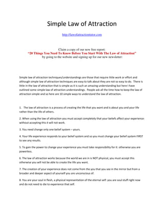 Simple Law of Attraction
                                     http://lawofattractiontutor.com



                             Claim a copy of our new free report:
       “20 Things You Need To Know Before You Start With The Law of Attraction”
                by going to the website and signing up for our new newsletter:




Simple law of attraction techniques/understandings are those that require little work or effort and
although simple law of attraction techniques are easy to talk about they are not so easy to do. There is
little in the law of attraction that is simple as it is such an amazing understanding but here I have
outlined some simple law of attraction understandings. People ask all the time how to keep the law of
attraction simple and so here are 10 simple ways to understand the law of attraction.



1. The law of attraction is a process of creating the life that you want and is about you and your life
rather than the life of others.

2. When using the law of attraction you must accept completely that your beliefs affect your experience:
without accepting this it will not work.

3. You need change only one belief system – yours.

4. Your life experience responds to your belief system and so you must change your belief system FIRST
to see any results.

5. To gain the power to change your experience you must take responsibility for it: otherwise you are
powerless.

6. The law of attraction works because the world we are in is NOT physical, you must accept this
otherwise you will not be able to create the life you want.

7. The creation of your experience does not come from the you that you see in the mirror but from a
broader and deeper aspect of yourself you are unconscious of.

8. You are your soul in flesh, a physical representation of the eternal self: you are soul stuff right now
and do not need to die to experience that self.
 