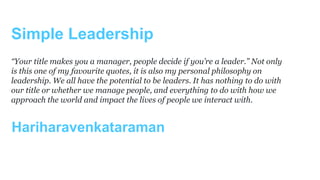Simple Leadership
Hariharavenkataraman
“Your title makes you a manager, people decide if you’re a leader.” Not only
is this one of my favourite quotes, it is also my personal philosophy on
leadership. We all have the potential to be leaders. It has nothing to do with
our title or whether we manage people, and everything to do with how we
approach the world and impact the lives of people we interact with.
 