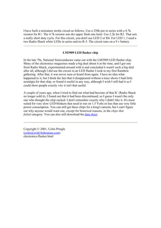 I have built a miniature strobe circuit as follows. Use a 250k pot in series with a 4.7k
resistor for R1. The 4.7k resistor sets the upper flash rate limit. Use 2.2k for R2. That sets
a really short duty cycle. For this circuit, you don't use LED 2 or R4. For LED 1, I used a
two Radio Shack white LEDs in series and no R-3. The circuit runs on a 9 v battery.

LM3909 LED flasher chip
In the late 70s, National Simiconductor came out with the LM3909 LED flasher chip.
Many of the electronics magazines made a big deal about it at the time, and I got one
from Radio Shack, experimented around with it and concluded it wasn't such a big deal
after all, although I did use the circuit in an LED flasher I took to my first Rainbow
gathering. After that, it was never seen or heard from again. I have no idea what
happened to it, but I think the fact that it disappeared without a trace shows I had little
nostalgia for that chip, or found it useful in any way, although I wish I still had it so I
could show people exactly why it isn't that useful.
A couple of years ago, when I tried to find out what had become of that IC (Radio Shack
no longer sold it), I found out that it had been discontinued, so I guess I wasn't the only
one who thought the chip sucked. I don't remember exactly why I didn't like it. It's most
suited for very slow LED blinkers that need to run on 1.5 Volts or less that use very little
power consumption. You can still get these chips for a king's ransom, but I can't figure
out why anyone would want one, except for historical reasons, in the chips that
failed category. You can also still download the data sheet.

Copyright © 2001, Colin Pringle
(colin@wild-bohemian.com)
electronics/flasher.html

 