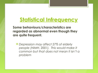Statistical Infrequency
Some behaviours/characteristics are
regarded as abnormal even though they
are quite frequent.

    Depression may affect 27% of elderly
     people (NIMH, 2001). This would make it
     common but that does not mean it isn’t a
     problem
 