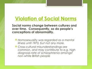 Violation of Social Norms
Social norms change between cultures and
over time. Consequently, so do people’s
conceptions of abnormality.

    Homosexuality was regarded as a mental
     illness until 1973, but not any more.
    Cross-cultural misunderstandings are
     common, and may contribute to e.g. high
     diagnosis rate of schizophrenia amongst
     non-white British people
 