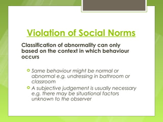 Violation of Social Norms
Classification of abnormality can only
based on the context in which behaviour
occurs

    Same behaviour might be normal or
     abnormal e.g. undressing in bathroom or
     classroom
    A subjective judgement is usually necessary
     e.g. there may be situational factors
     unknown to the observer
 