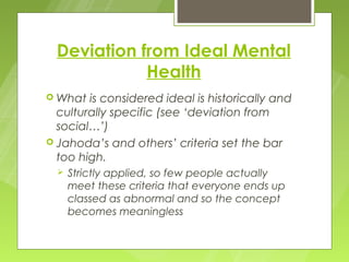 Deviation from Ideal Mental
             Health
 What  is considered ideal is historically and
  culturally specific (see ‘deviation from
  social…’)
 Jahoda’s and others’ criteria set the bar
  too high.
     Strictly applied, so few people actually
      meet these criteria that everyone ends up
      classed as abnormal and so the concept
      becomes meaningless
 