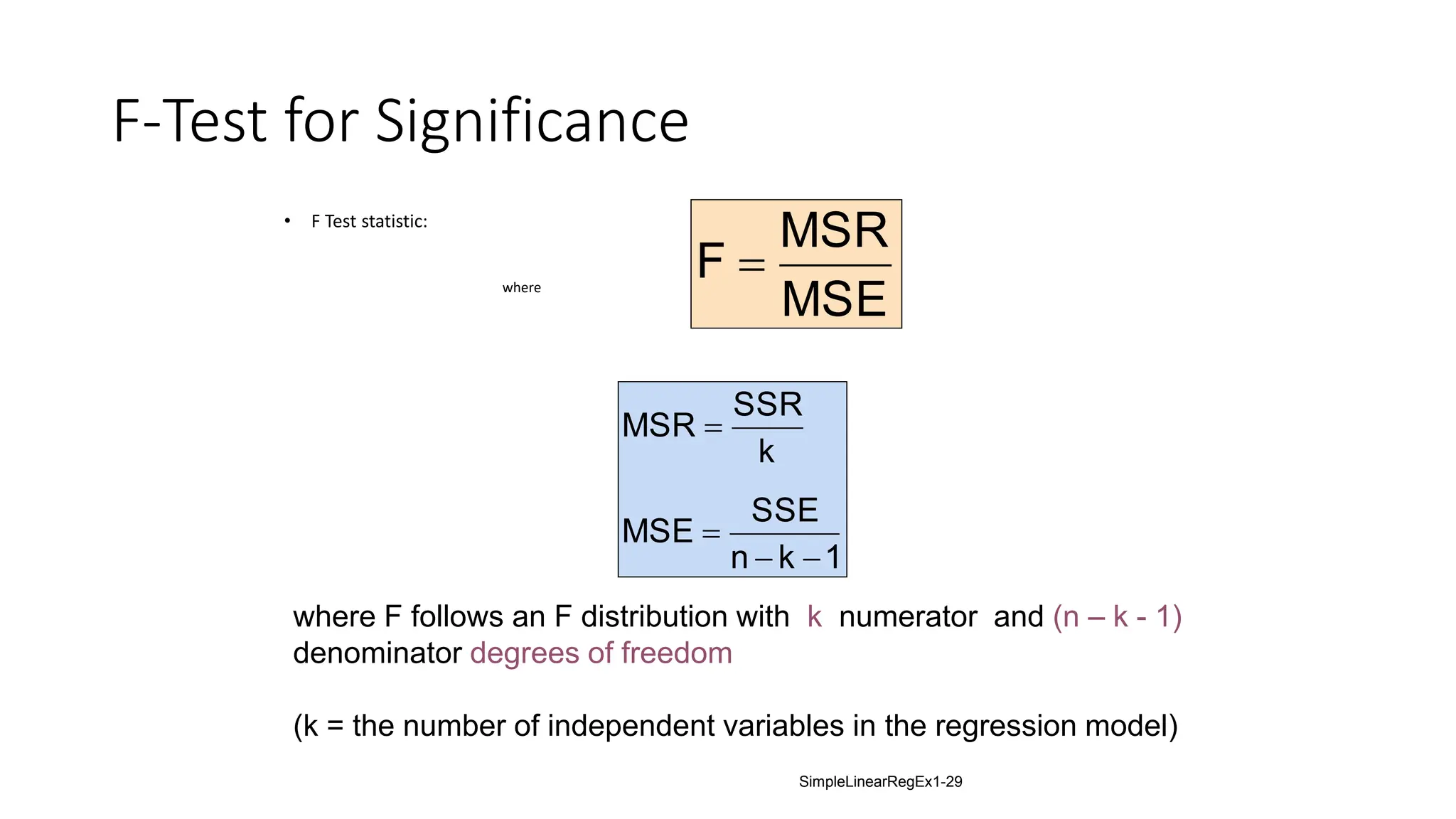 F-Test for Significance
• F Test statistic:
where
MSE
MSR
F 
1
k
n
SSE
MSE
k
SSR
MSR




where F follows an F distribution with k numerator and (n – k - 1)
denominator degrees of freedom
(k = the number of independent variables in the regression model)
SimpleLinearRegEx1-29
 