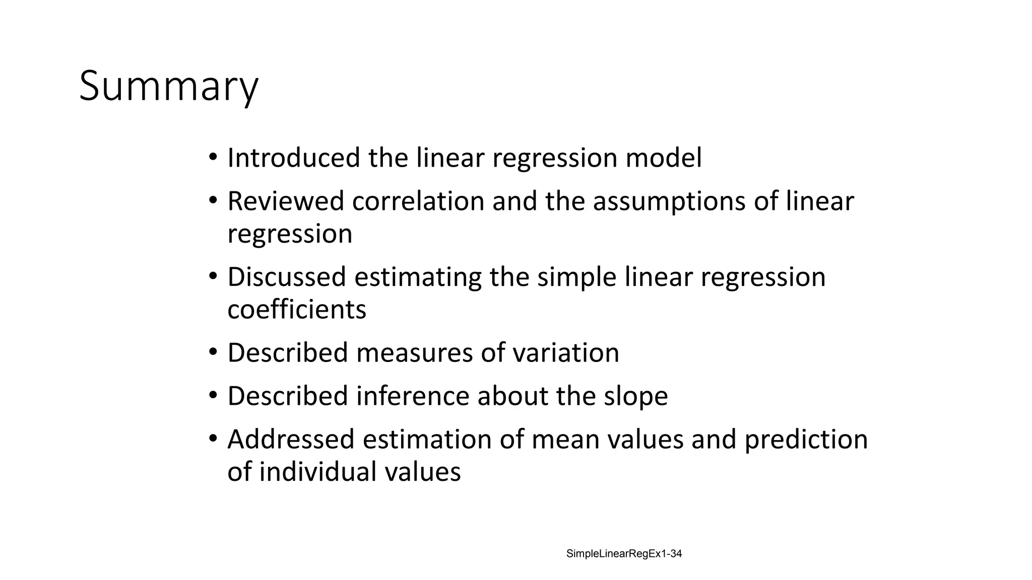 Summary
• Introduced the linear regression model
• Reviewed correlation and the assumptions of linear
regression
• Discussed estimating the simple linear regression
coefficients
• Described measures of variation
• Described inference about the slope
• Addressed estimation of mean values and prediction
of individual values
SimpleLinearRegEx1-34
 