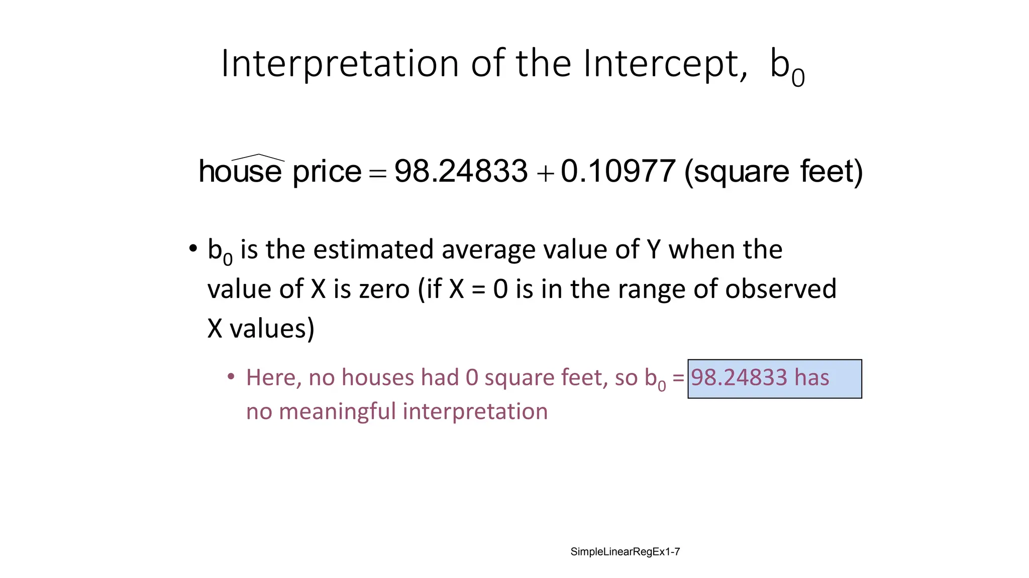 Interpretation of the Intercept, b0
• b0 is the estimated average value of Y when the
value of X is zero (if X = 0 is in the range of observed
X values)
• Here, no houses had 0 square feet, so b0 = 98.24833 has
no meaningful interpretation
feet)
(square
0.10977
98.24833
price
house 

SimpleLinearRegEx1-7
 