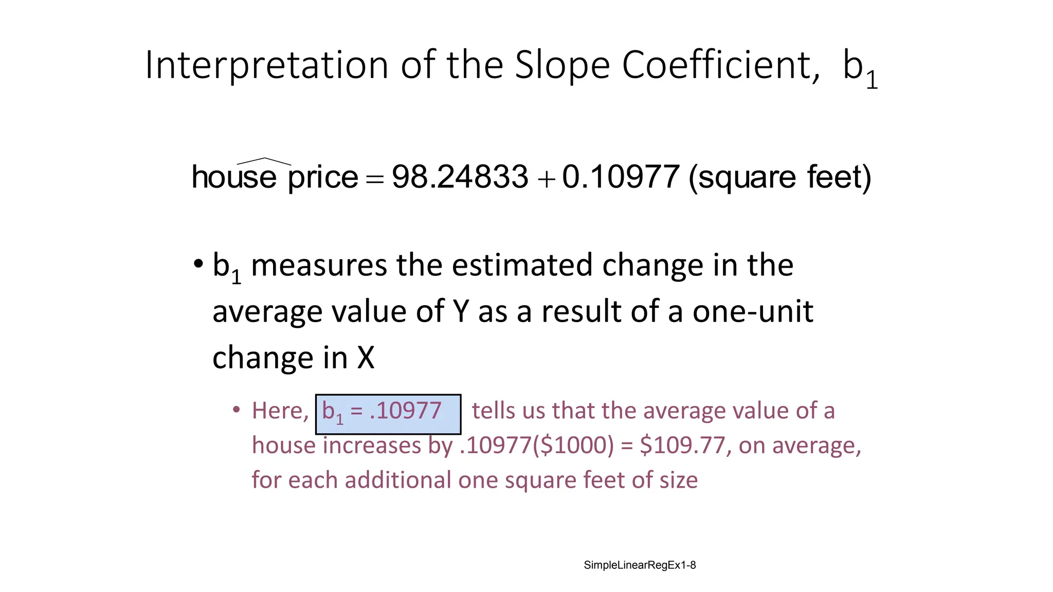 Interpretation of the Slope Coefficient, b1
• b1 measures the estimated change in the
average value of Y as a result of a one-unit
change in X
• Here, b1 = .10977 tells us that the average value of a
house increases by .10977($1000) = $109.77, on average,
for each additional one square feet of size
feet)
(square
0.10977
98.24833
price
house 

SimpleLinearRegEx1-8
 
