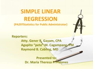 SIMPLE LINEAR REGRESSION(PA297Statistics for Public Administrator) Reporters:  	Atty. Gener R. Gayam, CPA Agapito “pete” M. Cagampang, PM 	Raymond B. Cabling, MD Presented to: Dr. Maria Theresa P. Pelones 