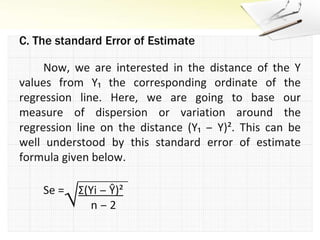 Now, we are interested in the distance of the Y values from Y₁ the corresponding ordinate of the regression line. Here, we are going to base our measure of dispersion or variation around the regression line on the distance (Y₁ ‒ Y)². This can be well understood by this standard error of estimate formula given below.Se =     Σ(Yi ‒ Ŷ)²	 	              n ‒ 2√C. The standard Error of Estimate