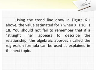 	Using the trend line draw in Figure 6.1 above, the value estimated for Y when X is 16, is 18. You should not fail to remember that if a “straight line” appears to describe the relationship, the algebraic approach called the regression formula can be used as explained in the next topic.