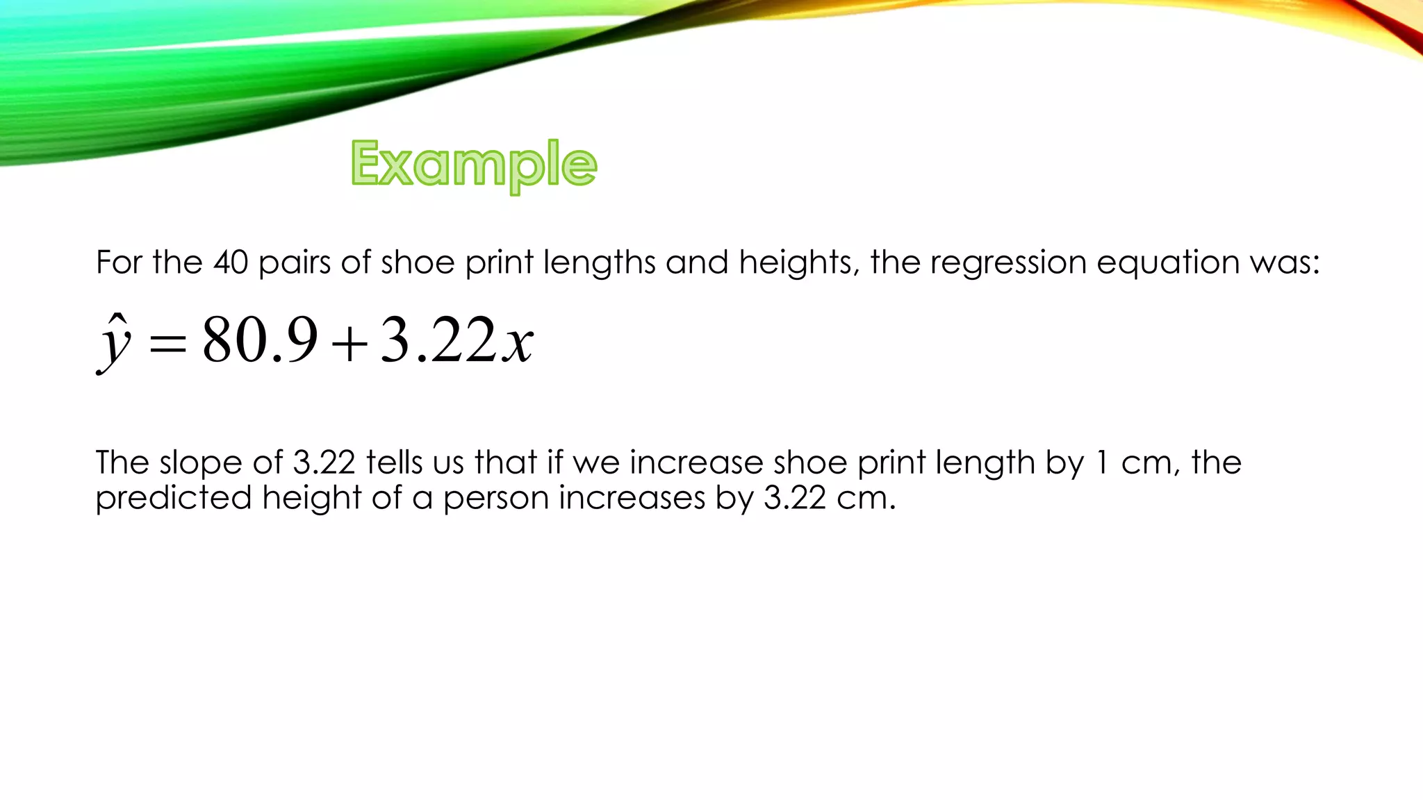 For the 40 pairs of shoe print lengths and heights, the regression equation was:
The slope of 3.22 tells us that if we increase shoe print length by 1 cm, the
predicted height of a person increases by 3.22 cm.
ˆ 80.9 3.22y x 
 
