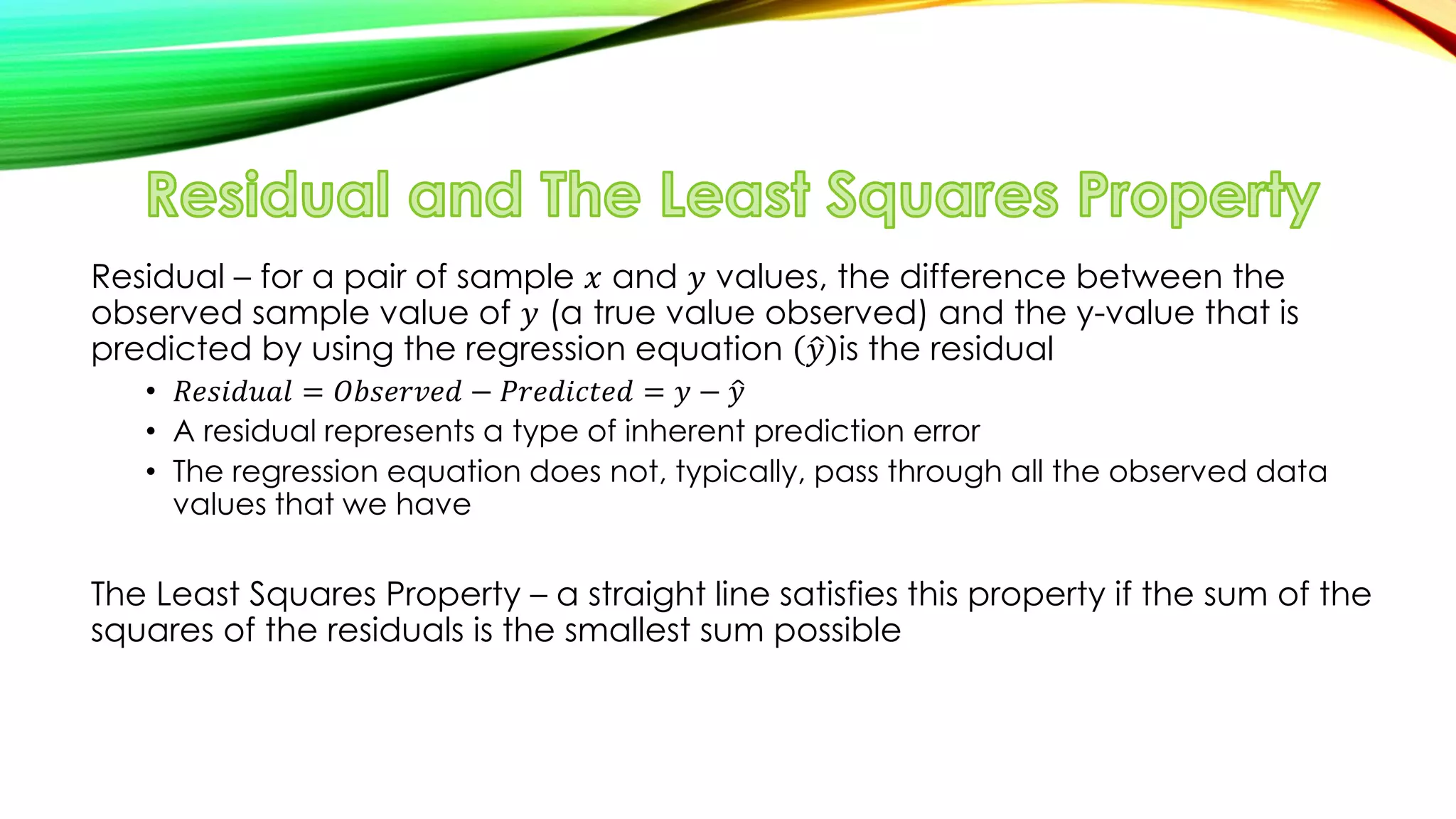 Residual – for a pair of sample 𝑥 and 𝑦 values, the difference between the
observed sample value of 𝑦 (a true value observed) and the y-value that is
predicted by using the regression equation 𝑦 is the residual
• 𝑅𝑒𝑠𝑖𝑑𝑢𝑎𝑙 = 𝑂𝑏𝑠𝑒𝑟𝑣𝑒𝑑 − 𝑃𝑟𝑒𝑑𝑖𝑐𝑡𝑒𝑑 = 𝑦 − 𝑦
• A residual represents a type of inherent prediction error
• The regression equation does not, typically, pass through all the observed data
values that we have
The Least Squares Property – a straight line satisfies this property if the sum of the
squares of the residuals is the smallest sum possible
 