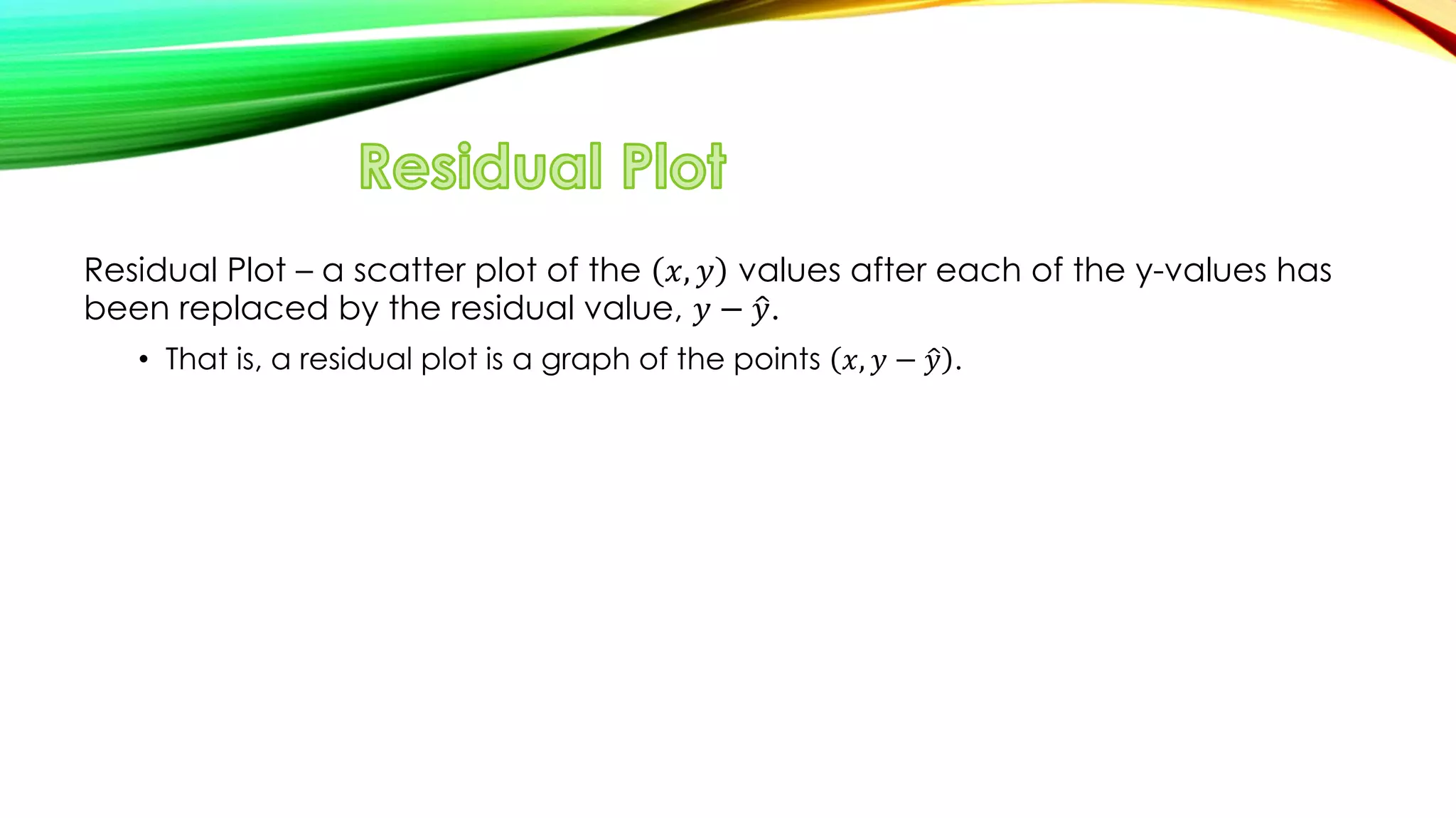 Residual Plot – a scatter plot of the 𝑥, 𝑦 values after each of the y-values has
been replaced by the residual value, 𝑦 − 𝑦.
• That is, a residual plot is a graph of the points 𝑥, 𝑦 − 𝑦 .
 