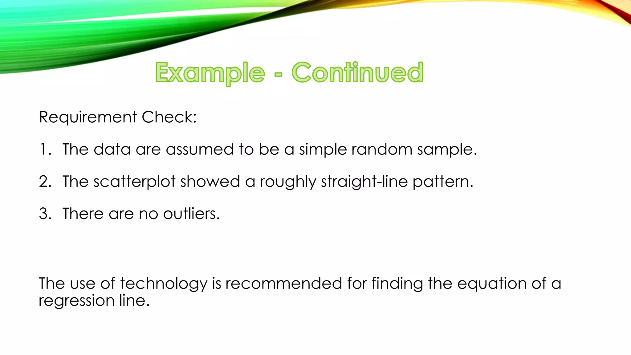 Requirement Check:
1. The data are assumed to be a simple random sample.
2. The scatterplot showed a roughly straight-line pattern.
3. There are no outliers.
The use of technology is recommended for finding the equation of a
regression line.
 