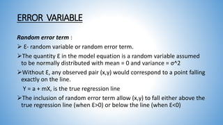 ERROR VARIABLE
Random error term :
 Ɛ- random variable or random error term.
The quantity Ɛ in the model equation is a random variable assumed
to be normally distributed with mean = 0 and variance = σ^2
Without Ɛ, any observed pair (x,y) would correspond to a point falling
exactly on the line.
Y = a + mX, is the true regression line
The inclusion of random error term allow (x,y) to fall either above the
true regression line (when Ɛ>0) or below the line (when Ɛ<0)
 