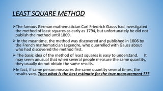 LEAST SQUARE METHOD
The famous German mathematician Carl Friedrich Gauss had investigated
the method of least squares as early as 1794, but unfortunately he did not
publish the method until 1809.
 In the meantime, the method was discovered and published in 1806 by
the French mathematician Legendre, who quarrelled with Gauss about
who had discovered the method first.
 The basic idea of the method of least squares is easy to understand. It
may seem unusual that when several people measure the same quantity,
they usually do not obtain the same results.
In fact, if same person measures the same quantity several times, the
results vary. Then what is the best estimate for the true measurement ???
 