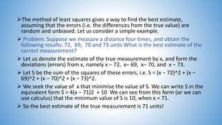 The method of least squares gives a way to find the best estimate,
assuming that the errors (i.e. the differences from the true value) are
random and unbiased. Let us consider a simple example.
 Problem: Suppose we measure a distance four times, and obtain the
following results: 72, 69, 70 and 73 units What is the best estimate of the
correct measurement?
 Let us denote the estimate of the true measurement by x, and form the
deviations (errors) from x, namely x − 72, x− 69, x− 70, and x − 73.
 Let S be the sum of the squares of these errors, i.e. S = (x − 72)^2 + (x −
69)^2 + (x − 70)^2 + (x − 73)^2.
 We seek the value of x that minimise the value of S. We can write S in the
equivalent form S = 4(x − 71)2 + 10 We can see from this form (or we can
use calculus) that the minimum value of S is 10, when x = 71.
 So the best estimate of the true measurement is 71 units!
 