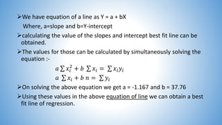 We have equation of a line as Y = a + bX
Where, a=slope and b=Y-intercept
calculating the value of the slopes and intercept best fit line can be
obtained.
The values for those can be calculated by simultaneously solving the
equation :-
𝑎 𝑥𝑖
2
+ 𝑏 𝑥𝑖 = 𝑥𝑖 𝑦𝑖
𝑎 𝑥𝑖 + 𝑏 𝑛 = 𝑦𝑖
On solving the above equation we get a = -1.167 and b = 37.76
Using these values in the above equation of line we can obtain a best
fit line of regression.
 