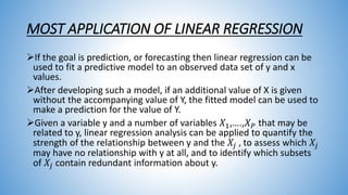 MOST APPLICATION OF LINEAR REGRESSION
If the goal is prediction, or forecasting then linear regression can be
used to fit a predictive model to an observed data set of y and x
values.
After developing such a model, if an additional value of X is given
without the accompanying value of Y, the fitted model can be used to
make a prediction for the value of Y.
Given a variable y and a number of variables 𝑋1,….,𝑋 𝑃 that may be
related to y, linear regression analysis can be applied to quantify the
strength of the relationship between y and the 𝑋𝑗 , to assess which 𝑋𝑗
may have no relationship with y at all, and to identify which subsets
of 𝑋𝑗 contain redundant information about y.
 