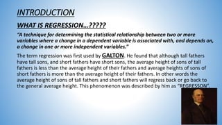 INTRODUCTION
WHAT IS REGRESSION…?????
“A technique for determining the statistical relationship between two or more
variables where a change in a dependent variable is associated with, and depends on,
a change in one or more independent variables.”
The term regression was first used by GALTON. He found that although tall fathers
have tall sons, and short fathers have short sons, the average height of sons of tall
fathers is less than the average height of their fathers and average heights of sons of
short fathers is more than the average height of their fathers. In other words the
average height of sons of tall fathers and short fathers will regress back or go back to
the general average height. This phenomenon was described by him as “REGRESSON”.
 
