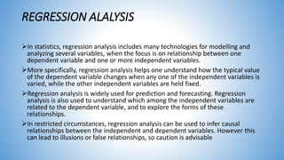 REGRESSION ALALYSIS
In statistics, regression analysis includes many technologies for modelling and
analyzing several variables, when the focus is on relationship between one
dependent variable and one or more independent variables.
More specifically, regression analysis helps one understand how the typical value
of the dependent variable changes when any one of the independent variables is
varied, while the other independent variables are held fixed.
Regression analysis is widely used for prediction and forecasting. Regression
analysis is also used to understand which among the independent variables are
related to the dependent variable, and to explore the forms of these
relationships.
In restricted circumstances, regression analysis can be used to infer causal
relationships between the independent and dependent variables. However this
can lead to illusions or false relationships, so caution is advisable
 