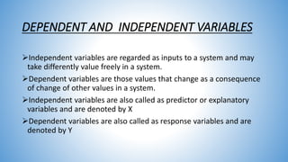 DEPENDENT AND INDEPENDENT VARIABLES
Independent variables are regarded as inputs to a system and may
take differently value freely in a system.
Dependent variables are those values that change as a consequence
of change of other values in a system.
Independent variables are also called as predictor or explanatory
variables and are denoted by X
Dependent variables are also called as response variables and are
denoted by Y
 