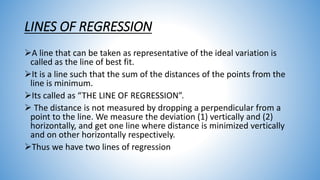 LINES OF REGRESSION
A line that can be taken as representative of the ideal variation is
called as the line of best fit.
It is a line such that the sum of the distances of the points from the
line is minimum.
Its called as “THE LINE OF REGRESSION”.
 The distance is not measured by dropping a perpendicular from a
point to the line. We measure the deviation (1) vertically and (2)
horizontally, and get one line where distance is minimized vertically
and on other horizontally respectively.
Thus we have two lines of regression
 