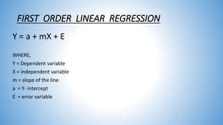 FIRST ORDER LINEAR REGRESSION
Y = a + mX + Ɛ
WHERE,
Y = Dependent variable
X = independent variable
m = slope of the line
a = Y- intercept
Ɛ = error variable
 