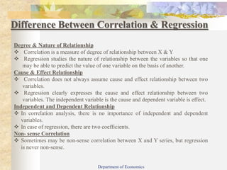 Difference Between Correlation & Regression
Degree & Nature of Relationship
 Correlation is a measure of degree of relationship between X & Y
 Regression studies the nature of relationship between the variables so that one
may be able to predict the value of one variable on the basis of another.
Cause & Effect Relationship
 Correlation does not always assume cause and effect relationship between two
variables.
 Regression clearly expresses the cause and effect relationship between two
variables. The independent variable is the cause and dependent variable is effect.
Independent and Dependent Relationship
 In correlation analysis, there is no importance of independent and dependent
variables.
 In case of regression, there are two coefficients.
Non- sense Correlation
 Sometimes may be non-sense correlation between X and Y series, but regression
is never non-sense.
Department of Economics
 
