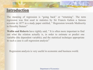 Introduction
The meaning of regression is “going back” or “returning”. The term
regression was first used in statistics by Sir Francis Galton a famous
scientist in 1877 in a study paper entitled, “ Regression towards Mediocrity
in Heredity Stature”
Wallin and Roberts have rightly said, “ It is often more important to find
out what the relation actually is, in order to estimate or predict one
variable (the dependent variable); and the statistical technique appropriate
to such a case is call regression analysis”
Regression analysis is very useful in economic and business world.
Department of Economics
 