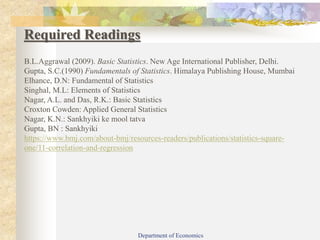 Required Readings
B.L.Aggrawal (2009). Basic Statistics. New Age International Publisher, Delhi.
Gupta, S.C.(1990) Fundamentals of Statistics. Himalaya Publishing House, Mumbai
Elhance, D.N: Fundamental of Statistics
Singhal, M.L: Elements of Statistics
Nagar, A.L. and Das, R.K.: Basic Statistics
Croxton Cowden: Applied General Statistics
Nagar, K.N.: Sankhyiki ke mool tatva
Gupta, BN : Sankhyiki
https://www.bmj.com/about-bmj/resources-readers/publications/statistics-square-
one/11-correlation-and-regression
Department of Economics
 