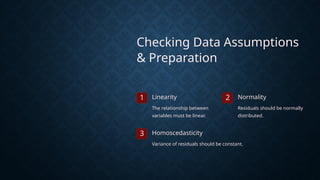 Checking Data Assumptions
& Preparation
1 Linearity
The relationship between
variables must be linear.
2 Normality
Residuals should be normally
distributed.
3 Homoscedasticity
Variance of residuals should be constant.
 