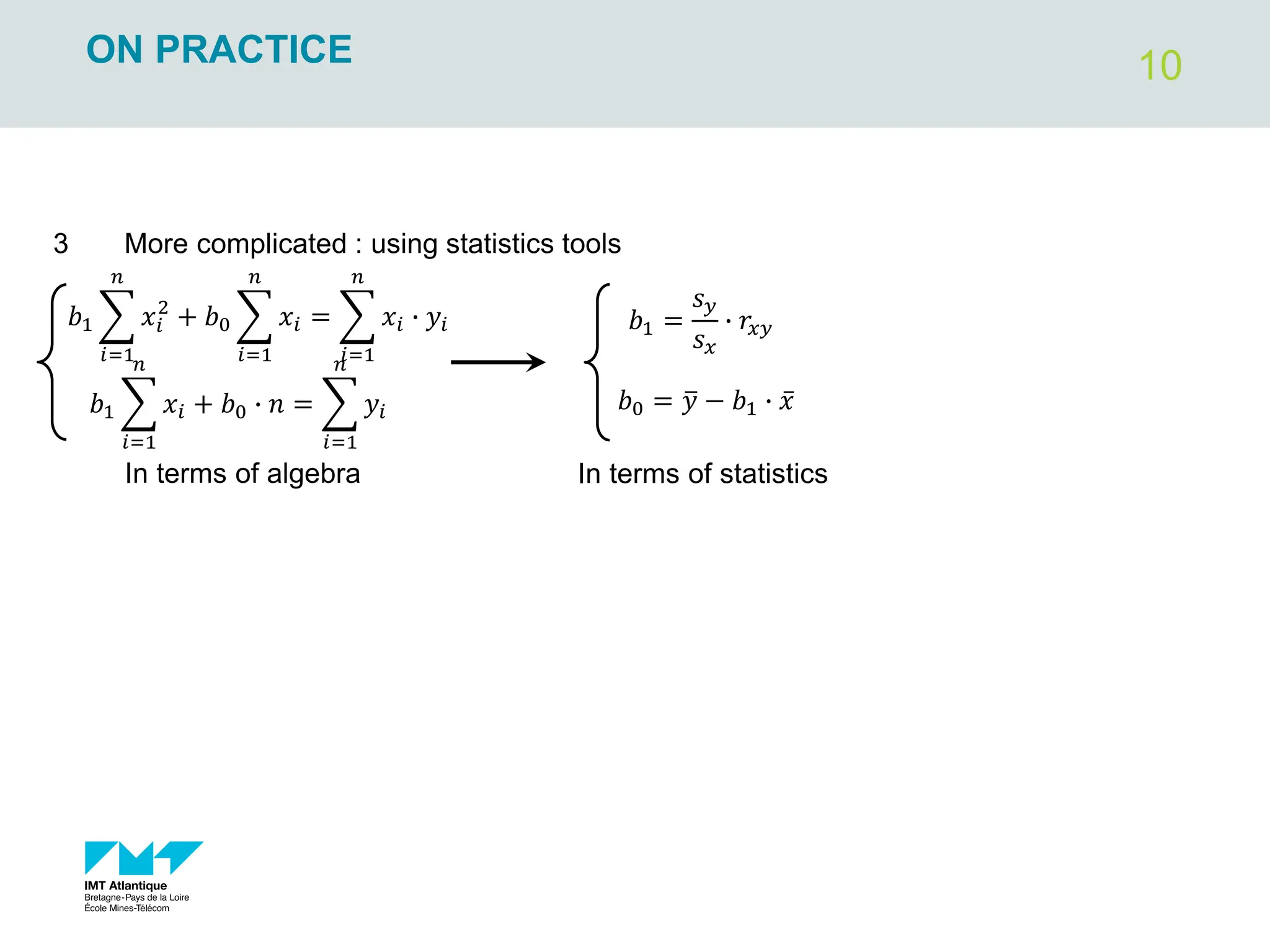 10
ON PRACTICE
3 More complicated : using statistics tools
𝑏0 = ത
𝑦 − 𝑏1 ∙ ҧ
𝑥
𝑏1 =
𝑠𝑦
𝑠𝑥
∙ 𝑟𝑥𝑦
In terms of statistics
𝑏1 ෍
𝑖=1
𝑛
𝑥𝑖
2
+ 𝑏0 ෍
𝑖=1
𝑛
𝑥𝑖 = ෍
𝑖=1
𝑛
𝑥𝑖 ∙ 𝑦𝑖
𝑏1 ෍
𝑖=1
𝑛
𝑥𝑖 + 𝑏0 ∙ 𝑛 = ෍
𝑖=1
𝑛
𝑦𝑖
In terms of algebra
 