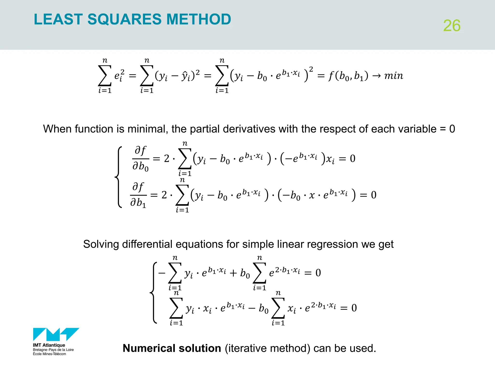 26
LEAST SQUARES METHOD
෍
𝑖=1
𝑛
𝑒𝑖
2
= ෍
𝑖=1
𝑛
𝑦𝑖 − ො
𝑦𝑖
2
= ෍
𝑖=1
𝑛
𝑦𝑖 − 𝑏0 ∙ 𝑒𝑏1∙𝑥𝑖
2
= 𝑓 𝑏0, 𝑏1 → 𝑚𝑖𝑛
When function is minimal, the partial derivatives with the respect of each variable = 0
𝜕𝑓
𝜕𝑏0
= 2 ∙ ෍
𝑖=1
𝑛
𝑦𝑖 − 𝑏0 ∙ 𝑒𝑏1∙𝑥𝑖 ∙ −𝑒𝑏1∙𝑥𝑖 𝑥𝑖 = 0
𝜕𝑓
𝜕𝑏1
= 2 ∙ ෍
𝑖=1
𝑛
𝑦𝑖 − 𝑏0 ∙ 𝑒𝑏1∙𝑥𝑖 ∙ −𝑏0 ∙ 𝑥 ∙ 𝑒𝑏1∙𝑥𝑖 = 0
− ෍
𝑖=1
𝑛
𝑦𝑖 ∙ 𝑒𝑏1∙𝑥𝑖 + 𝑏0 ෍
𝑖=1
𝑛
𝑒2∙𝑏1∙𝑥𝑖 = 0
෍
𝑖=1
𝑛
𝑦𝑖 ∙ 𝑥𝑖 ∙ 𝑒𝑏1∙𝑥𝑖 − 𝑏0 ෍
𝑖=1
𝑛
𝑥𝑖 ∙ 𝑒2∙𝑏1∙𝑥𝑖 = 0
Solving differential equations for simple linear regression we get
Numerical solution (iterative method) can be used.
 