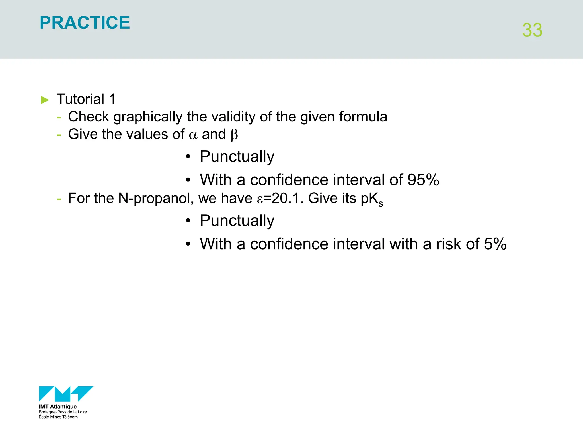 33
PRACTICE
► Tutorial 1
- Check graphically the validity of the given formula
- Give the values of a and b
• Punctually
• With a confidence interval of 95%
- For the N-propanol, we have e=20.1. Give its pKs
• Punctually
• With a confidence interval with a risk of 5%
 