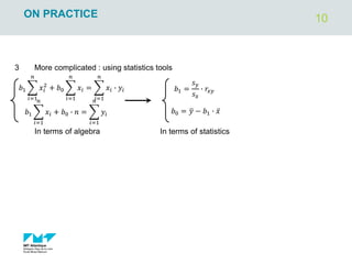10
ON PRACTICE
3 More complicated : using statistics tools
𝑏0 = ത
𝑦 − 𝑏1 ∙ ҧ
𝑥
𝑏1 =
𝑠𝑦
𝑠𝑥
∙ 𝑟𝑥𝑦
In terms of statistics
𝑏1 ෍
𝑖=1
𝑛
𝑥𝑖
2
+ 𝑏0 ෍
𝑖=1
𝑛
𝑥𝑖 = ෍
𝑖=1
𝑛
𝑥𝑖 ∙ 𝑦𝑖
𝑏1 ෍
𝑖=1
𝑛
𝑥𝑖 + 𝑏0 ∙ 𝑛 = ෍
𝑖=1
𝑛
𝑦𝑖
In terms of algebra
 