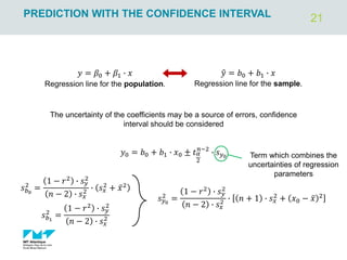 21
PREDICTION WITH THE CONFIDENCE INTERVAL
𝑦0 = 𝑏0 + 𝑏1 ∙ 𝑥0 ± 𝑡𝛼
2
𝑛−2
∙ 𝑠𝑦0
𝑠𝑦0
2
=
1 − 𝑟2
∙ 𝑠𝑦
2
𝑛 − 2 ∙ 𝑠𝑥
2 ∙ 𝑛 + 1 ∙ 𝑠𝑥
2
+ 𝑥0 − ҧ
𝑥 2
ො
𝑦 = 𝑏0 + 𝑏1 ∙ 𝑥
𝑦 = 𝛽0 + 𝛽1 ∙ 𝑥
Regression line for the population. Regression line for the sample.
The uncertainty of the coefficients may be a source of errors, confidence
interval should be considered
Term which combines the
uncertainties of regression
parameters
𝑠𝑏1
2
=
1 − 𝑟2 ∙ 𝑠𝑦
2
𝑛 − 2 ∙ 𝑠𝑥
2
𝑠𝑏0
2
=
1 − 𝑟2 ∙ 𝑠𝑦
2
𝑛 − 2 ∙ 𝑠𝑥
2 ∙ 𝑠𝑥
2 + ҧ
𝑥2
 