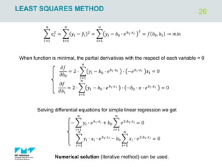 26
LEAST SQUARES METHOD
෍
𝑖=1
𝑛
𝑒𝑖
2
= ෍
𝑖=1
𝑛
𝑦𝑖 − ො
𝑦𝑖
2
= ෍
𝑖=1
𝑛
𝑦𝑖 − 𝑏0 ∙ 𝑒𝑏1∙𝑥𝑖
2
= 𝑓 𝑏0, 𝑏1 → 𝑚𝑖𝑛
When function is minimal, the partial derivatives with the respect of each variable = 0
𝜕𝑓
𝜕𝑏0
= 2 ∙ ෍
𝑖=1
𝑛
𝑦𝑖 − 𝑏0 ∙ 𝑒𝑏1∙𝑥𝑖 ∙ −𝑒𝑏1∙𝑥𝑖 𝑥𝑖 = 0
𝜕𝑓
𝜕𝑏1
= 2 ∙ ෍
𝑖=1
𝑛
𝑦𝑖 − 𝑏0 ∙ 𝑒𝑏1∙𝑥𝑖 ∙ −𝑏0 ∙ 𝑥 ∙ 𝑒𝑏1∙𝑥𝑖 = 0
− ෍
𝑖=1
𝑛
𝑦𝑖 ∙ 𝑒𝑏1∙𝑥𝑖 + 𝑏0 ෍
𝑖=1
𝑛
𝑒2∙𝑏1∙𝑥𝑖 = 0
෍
𝑖=1
𝑛
𝑦𝑖 ∙ 𝑥𝑖 ∙ 𝑒𝑏1∙𝑥𝑖 − 𝑏0 ෍
𝑖=1
𝑛
𝑥𝑖 ∙ 𝑒2∙𝑏1∙𝑥𝑖 = 0
Solving differential equations for simple linear regression we get
Numerical solution (iterative method) can be used.
 