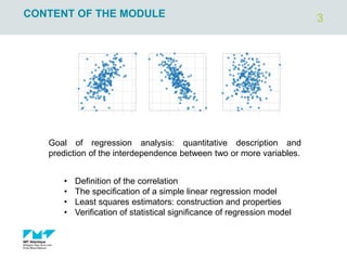 3
CONTENT OF THE MODULE
Goal of regression analysis: quantitative description and
prediction of the interdependence between two or more variables.
• Definition of the correlation
• The specification of a simple linear regression model
• Least squares estimators: construction and properties
• Verification of statistical significance of regression model
 