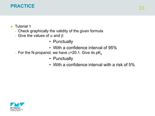 33
PRACTICE
► Tutorial 1
- Check graphically the validity of the given formula
- Give the values of a and b
• Punctually
• With a confidence interval of 95%
- For the N-propanol, we have e=20.1. Give its pKs
• Punctually
• With a confidence interval with a risk of 5%
 
