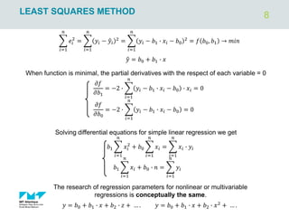 8
LEAST SQUARES METHOD
When function is minimal, the partial derivatives with the respect of each variable = 0
𝜕𝑓
𝜕𝑏1
= −2 ∙ ෍
𝑖=1
𝑛
𝑦𝑖 − 𝑏1 ∙ 𝑥𝑖 − 𝑏0 ∙ 𝑥𝑖 = 0
𝜕𝑓
𝜕𝑏0
= −2 ∙ ෍
𝑖=1
𝑛
𝑦𝑖 − 𝑏1 ∙ 𝑥𝑖 − 𝑏0 = 0
𝑏1 ෍
𝑖=1
𝑛
𝑥𝑖
2
+ 𝑏0 ෍
𝑖=1
𝑛
𝑥𝑖 = ෍
𝑖=1
𝑛
𝑥𝑖 ∙ 𝑦𝑖
𝑏1 ෍
𝑖=1
𝑛
𝑥𝑖 + 𝑏0 ∙ 𝑛 = ෍
𝑖=1
𝑛
𝑦𝑖
Solving differential equations for simple linear regression we get
The research of regression parameters for nonlinear or multivariable
regressions is conceptually the same.
𝑦 = 𝑏0 + 𝑏1 ∙ 𝑥 + 𝑏2 ∙ 𝑧 + … . 𝑦 = 𝑏0 + 𝑏1 ∙ 𝑥 + 𝑏2 ∙ 𝑥2
+ … .
෍
𝑖=1
𝑛
𝑒𝑖
2
= ෍
𝑖=1
𝑛
𝑦𝑖 − ො
𝑦𝑖
2
= ෍
𝑖=1
𝑛
𝑦𝑖 − 𝑏1 ∙ 𝑥𝑖 − 𝑏0
2
= 𝑓 𝑏0, 𝑏1 → 𝑚𝑖𝑛
ො
𝑦 = 𝑏0 + 𝑏1 ∙ 𝑥
 