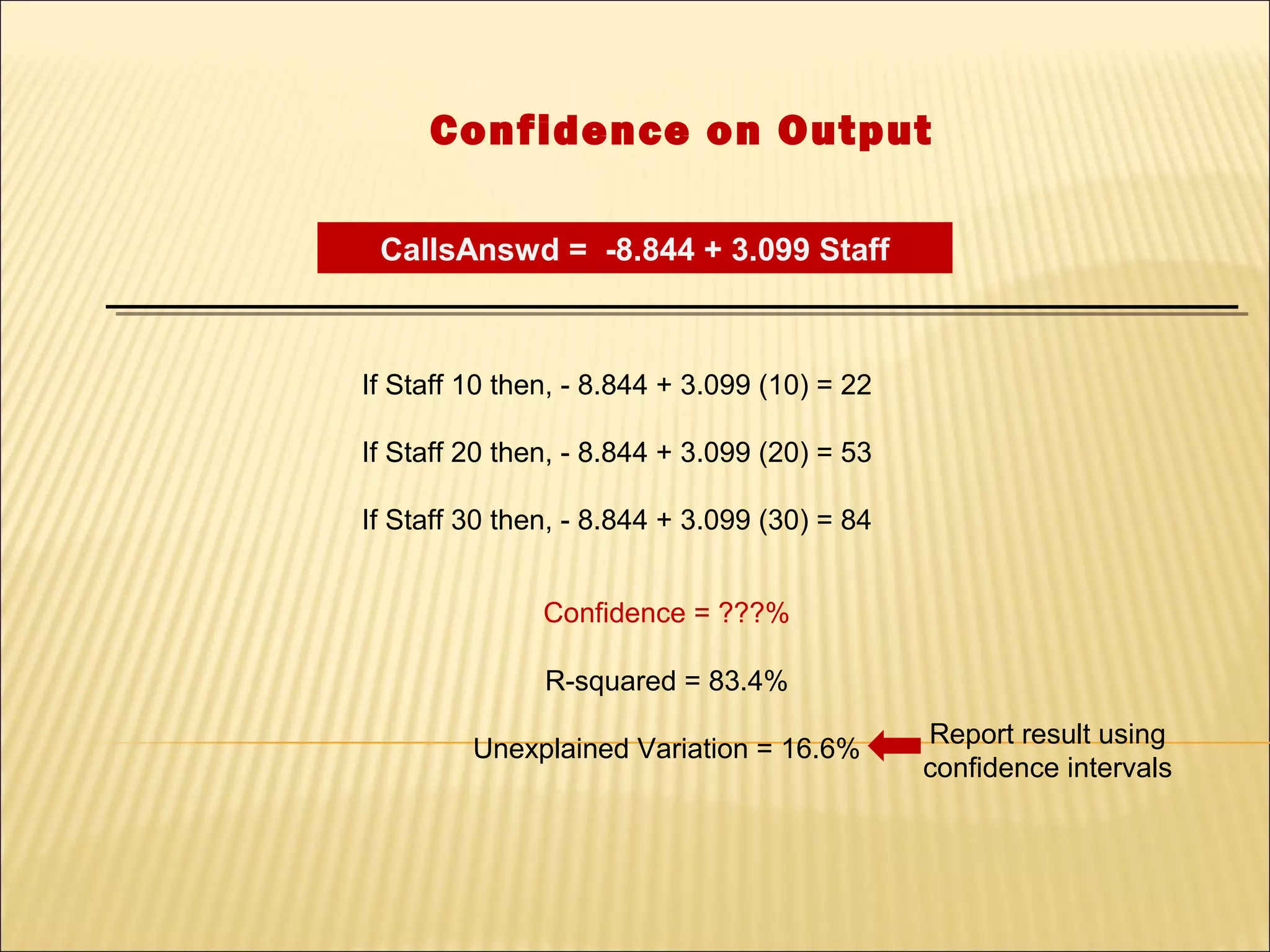 Confidence on Output

 CallsAnswd = -8.844 + 3.099 Staff



If Staff 10 then, - 8.844 + 3.099 (10) = 22

If Staff 20 then, - 8.844 + 3.099 (20) = 53

If Staff 30 then, - 8.844 + 3.099 (30) = 84


               Confidence = ???%

               R-squared = 83.4%
                                              Report result using
         Unexplained Variation = 16.6%
                                              confidence intervals
 
