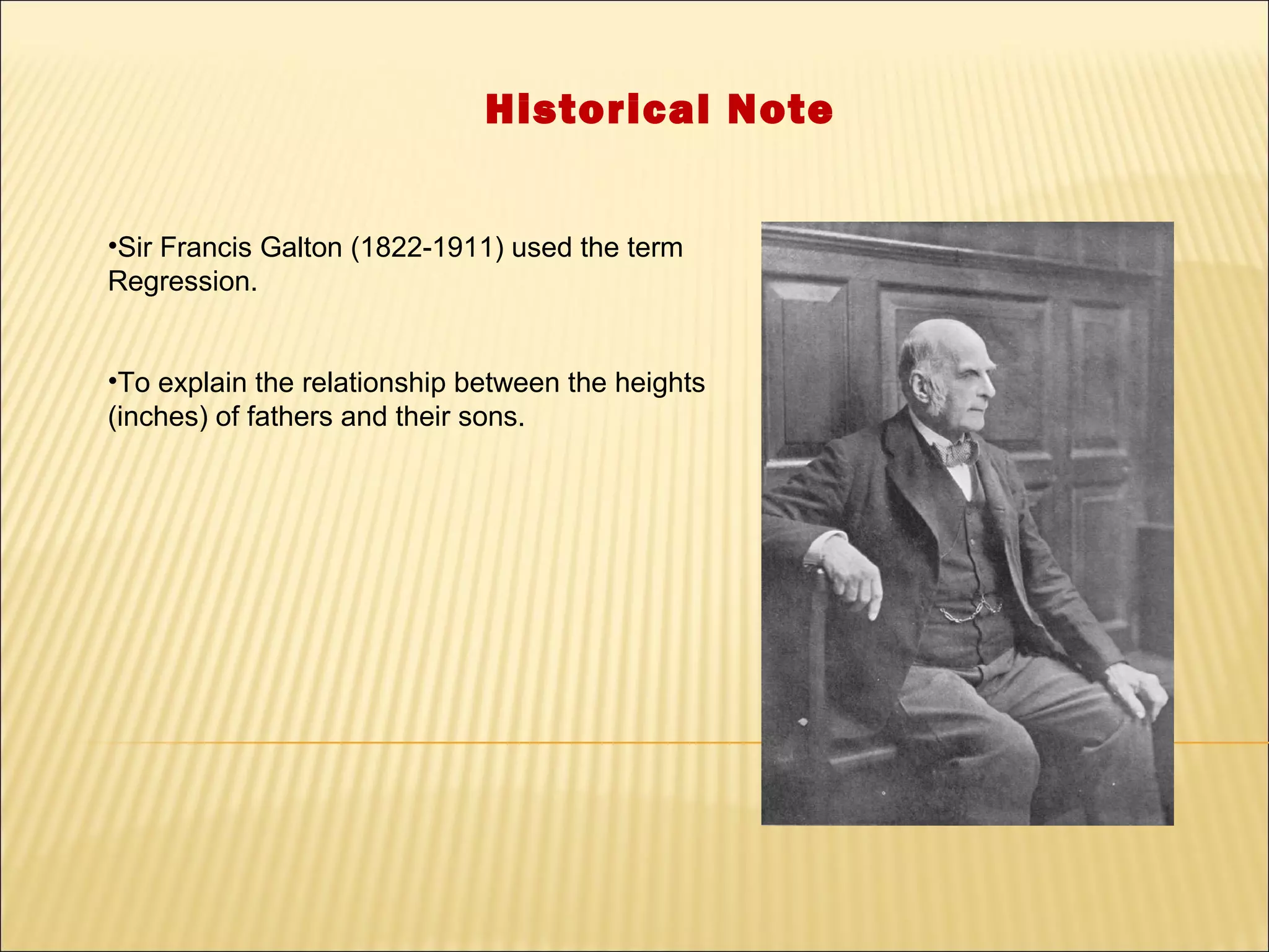 Historical Note


•Sir Francis Galton (1822-1911) used the term
Regression.


•To explain the relationship between the heights
(inches) of fathers and their sons.
 