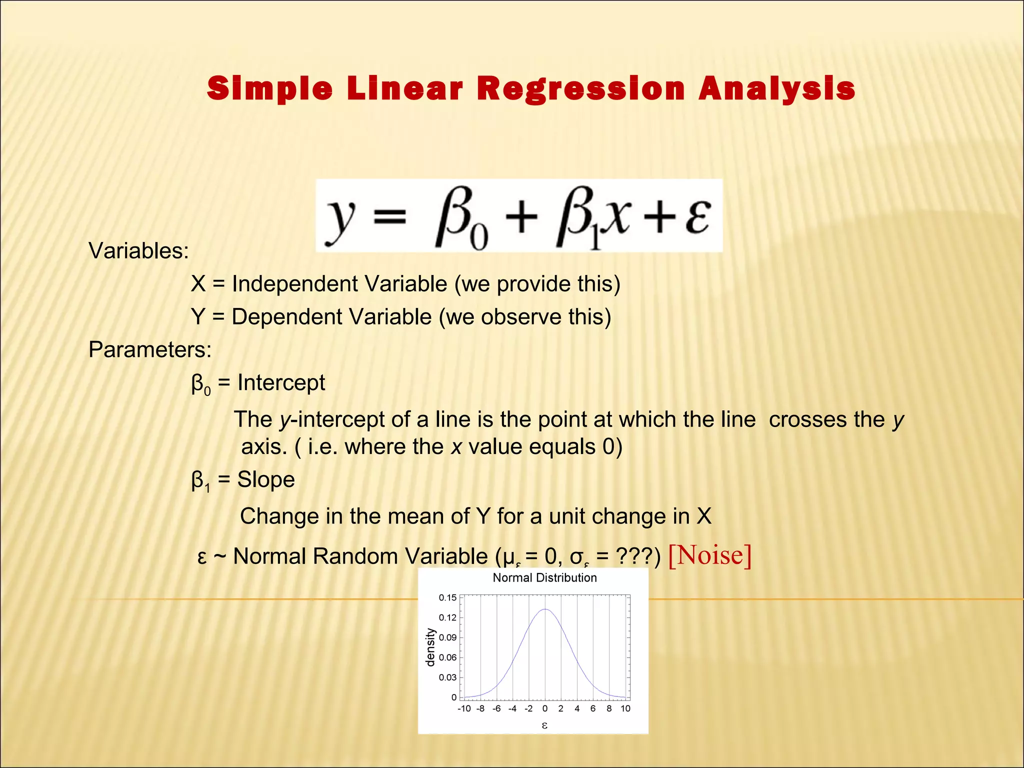 Simple Linear Regression Analysis



Variables:
         X = Independent Variable (we provide this)
         Y = Dependent Variable (we observe this)
Parameters:
         β0 = Intercept
                 The y-intercept of a line is the point at which the line crosses the y
                  axis. ( i.e. where the x value equals 0)
             β1 = Slope
                  Change in the mean of Y for a unit change in X
             ε ~ Normal Random Variable (με = 0, σε = ???) [Noise]
 