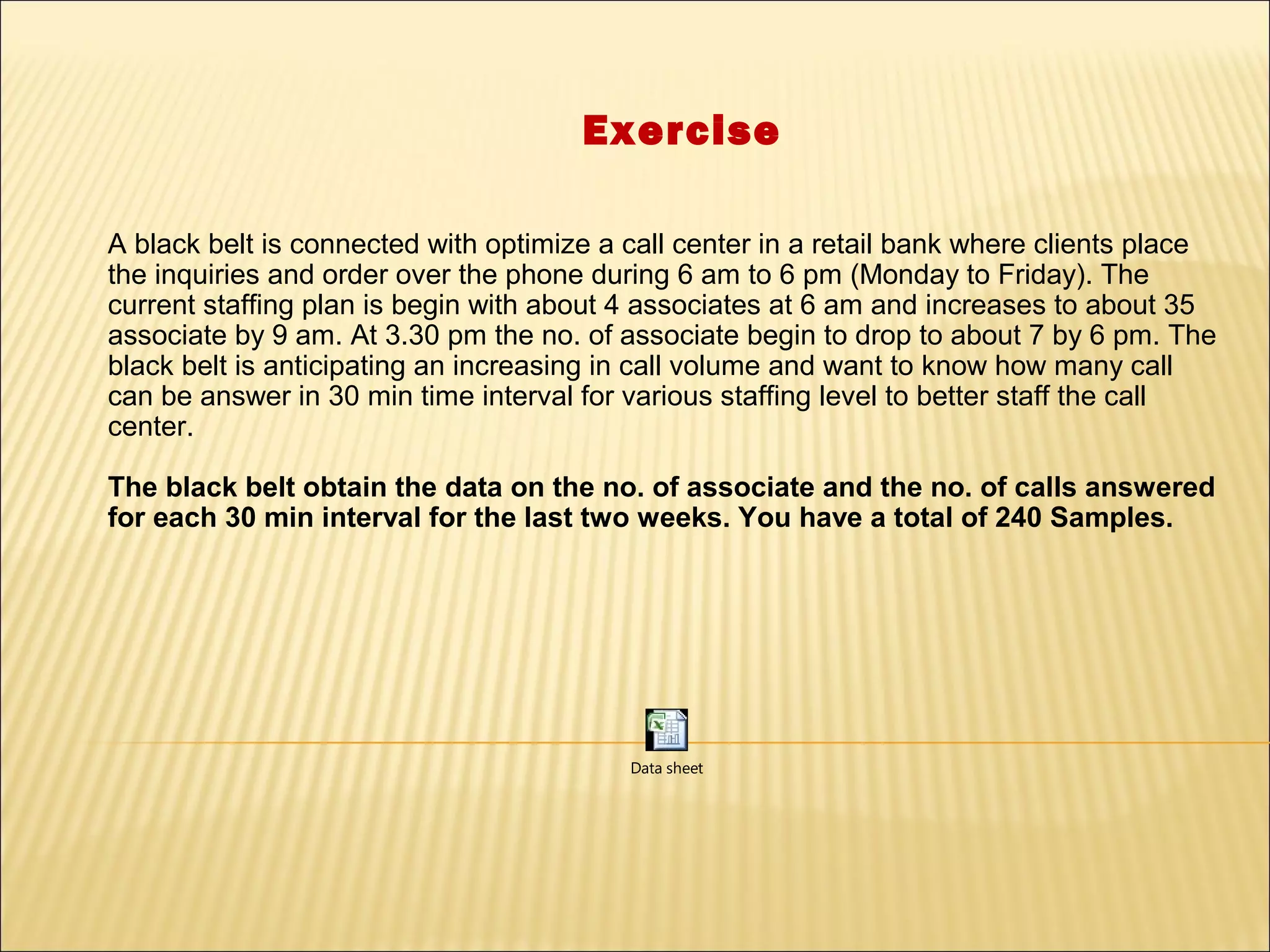 Exercise

A black belt is connected with optimize a call center in a retail bank where clients place
the inquiries and order over the phone during 6 am to 6 pm (Monday to Friday). The
current staffing plan is begin with about 4 associates at 6 am and increases to about 35
associate by 9 am. At 3.30 pm the no. of associate begin to drop to about 7 by 6 pm. The
black belt is anticipating an increasing in call volume and want to know how many call
can be answer in 30 min time interval for various staffing level to better staff the call
center.

The black belt obtain the data on the no. of associate and the no. of calls answered
for each 30 min interval for the last two weeks. You have a total of 240 Samples.




                                          Data sheet
 