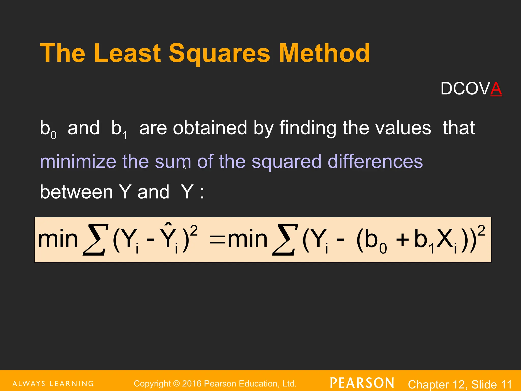 Copyright © 2016 Pearson Education, Ltd. Chapter 12, Slide 11
The Least Squares Method
b0 and b1 are obtained by finding the values that
minimize the sum of the squared differences
between Y and Y :
2
i
1
0
i
2
i
i ))
X
b
(b
(Y
min
)
Ŷ
(Y
min 


 

DCOVA

 