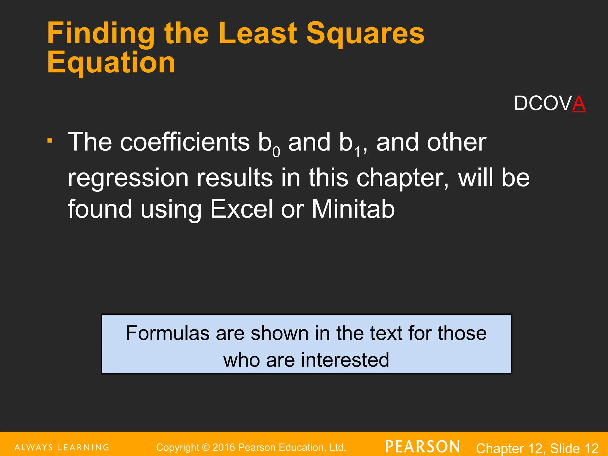 Copyright © 2016 Pearson Education, Ltd. Chapter 12, Slide 12
Finding the Least Squares
Equation
 The coefficients b0 and b1, and other
regression results in this chapter, will be
found using Excel or Minitab
Formulas are shown in the text for those
who are interested
DCOVA
 