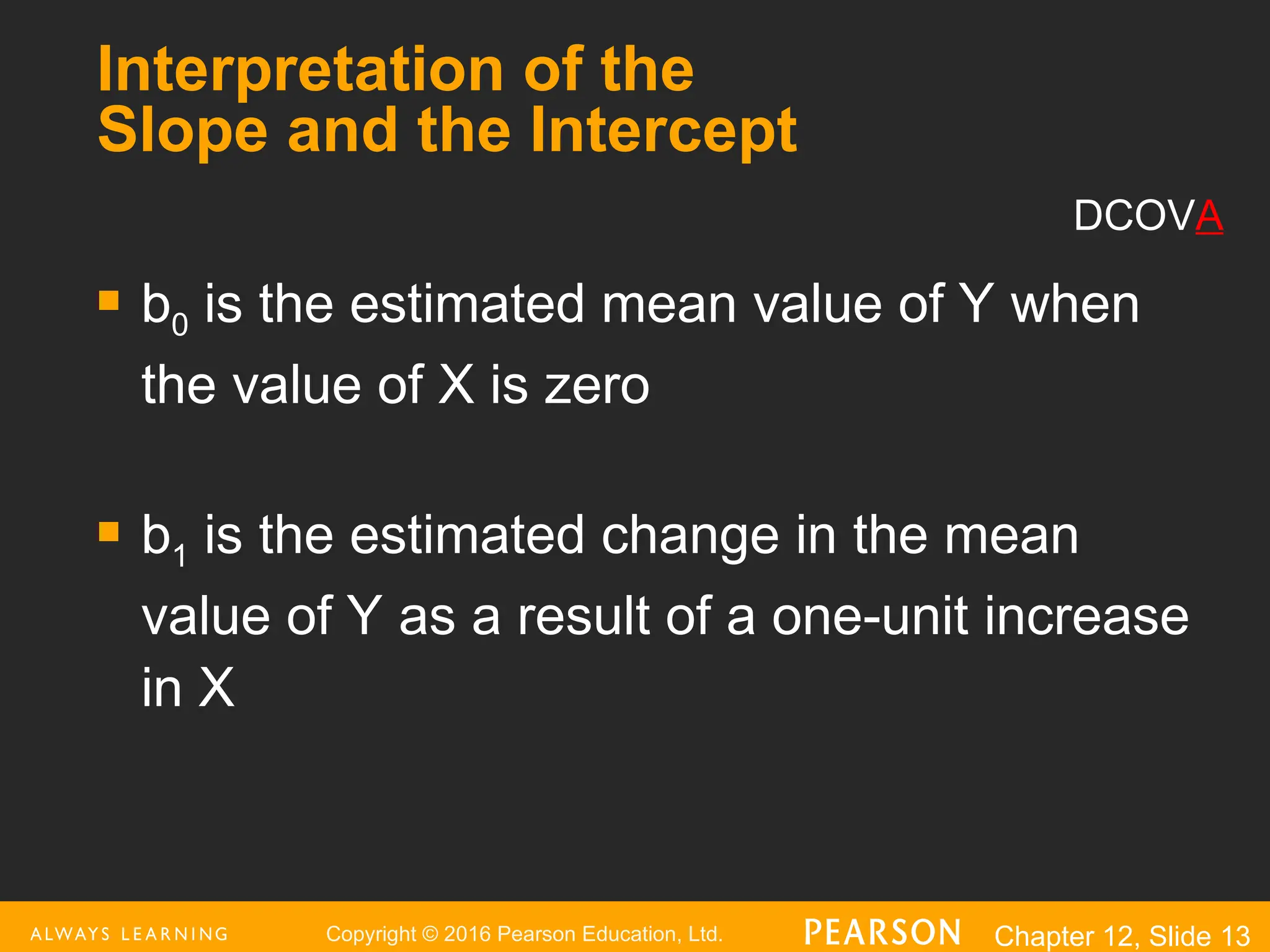 Copyright © 2016 Pearson Education, Ltd. Chapter 12, Slide 13
Interpretation of the
Slope and the Intercept
 b0 is the estimated mean value of Y when
the value of X is zero
 b1 is the estimated change in the mean
value of Y as a result of a one-unit increase
in X
DCOVA
 